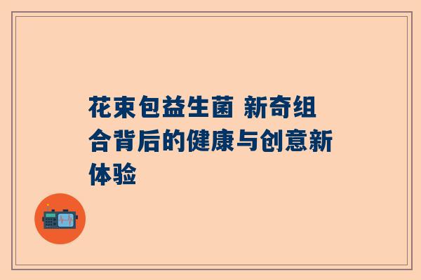 花束包益生菌 新奇组合背后的健康与创意新体验