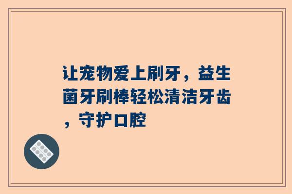 让宠物爱上刷牙，益生菌牙刷棒轻松清洁牙齿，守护口腔
