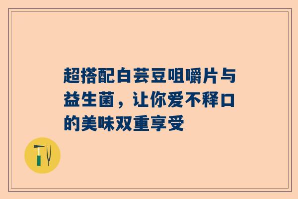 超搭配白芸豆咀嚼片与益生菌，让你爱不释口的美味双重享受