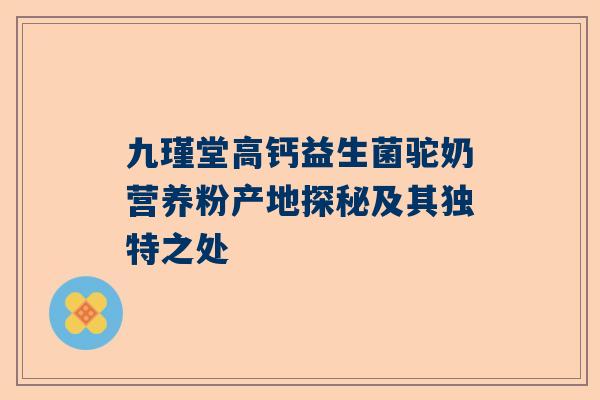 九瑾堂高钙益生菌驼奶营养粉产地探秘及其独特之处