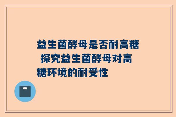 益生菌酵母是否耐高糖 探究益生菌酵母对高糖环境的耐受性