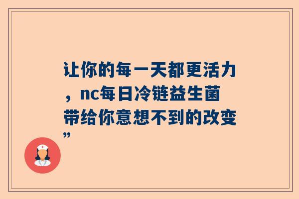 让你的每一天都更活力，nc每日冷链益生菌带给你意想不到的改变”