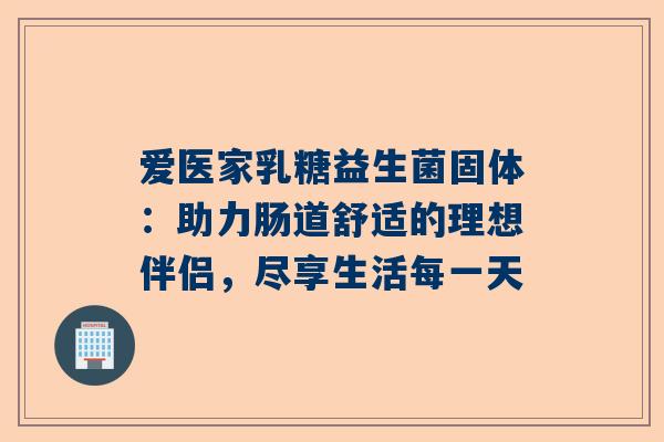 爱医家乳糖益生菌固体：助力肠道舒适的理想伴侣，尽享生活每一天
