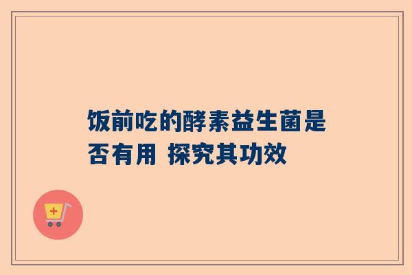 饭前吃的酵素益生菌是否有用 探究其功效