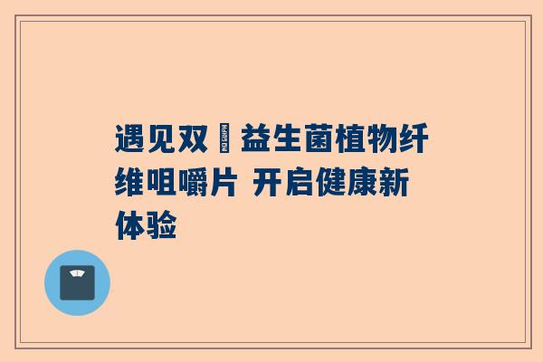 遇见双囍益生菌植物纤维咀嚼片 开启健康新体验