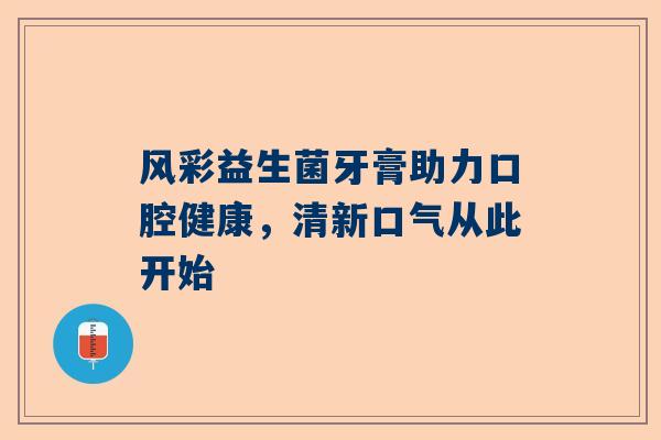 风彩益生菌牙膏助力口腔健康，清新口气从此开始